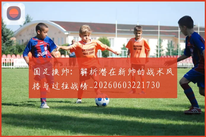 国足换帅:解析潜在新帅的战术风格与过往战绩_20260603221730