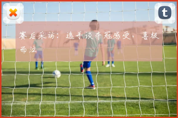赛后采访:选手谈夺冠感受,喜极而泣