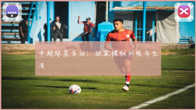 中超球星专访：独家揭秘训练与生活