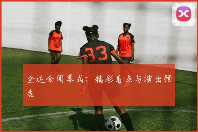 全运会闭幕式:精彩看点与演出预告