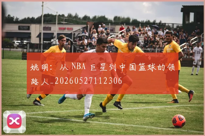 姚明:从 NBA 巨星到中国篮球的领路人_20260527112306
