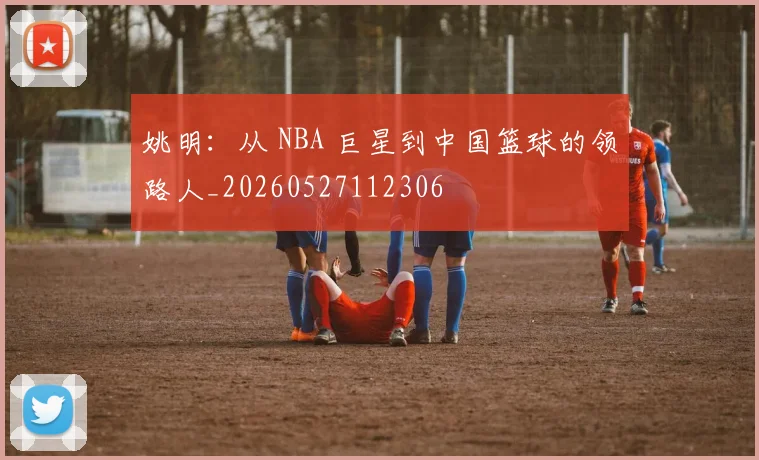 姚明:从 NBA 巨星到中国篮球的领路人_20260527112306