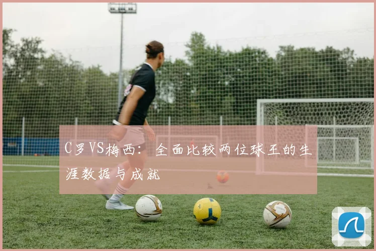 C罗VS梅西:全面比较两位球王的生涯数据与成就